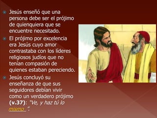  Jesús enseñó que una
persona debe ser el prójimo
de quienquiera que se
encuentre necesitado.
 El prójimo por excelencia
era Jesús cuyo amor
contrastaba con los líderes
religiosos judíos que no
tenían compasión de
quienes estaban pereciendo.
 Jesús concluyó su
enseñanza de que sus
seguidores debían vivir
como un verdadero prójimo
(v.37): “Ve, y haz tú lo
______”.mismo
 