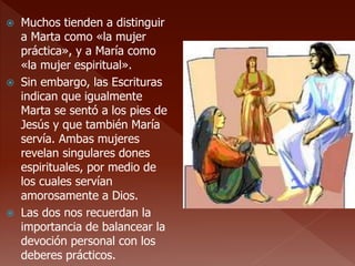  Muchos tienden a distinguir
a Marta como «la mujer
práctica», y a María como
«la mujer espiritual».
 Sin embargo, las Escrituras
indican que igualmente
Marta se sentó a los pies de
Jesús y que también María
servía. Ambas mujeres
revelan singulares dones
espirituales, por medio de
los cuales servían
amorosamente a Dios.
 Las dos nos recuerdan la
importancia de balancear la
devoción personal con los
deberes prácticos.
 