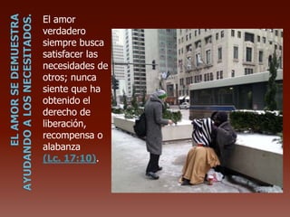 El amor
verdadero
siempre busca
satisfacer las
necesidades de
otros; nunca
siente que ha
obtenido el
derecho de
liberación,
recompensa o
alabanza
(Lc. 17:10).
 
