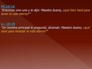 Mt.19:16
“Entonces vino uno y le dijo: Maestro bueno, ¿qué bien haré para
tener la vida eterna?”
Lc. 18:18
“Un hombre principal le preguntó, diciendo: Maestro bueno, ¿qué
haré para heredar la vida eterna?”
 