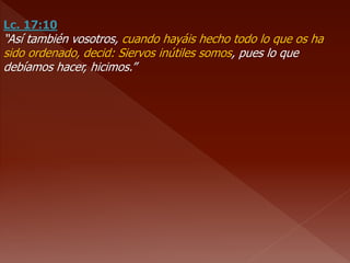 Lc. 17:10
“Así también vosotros, cuando hayáis hecho todo lo que os ha
sido ordenado, decid: Siervos inútiles somos, pues lo que
debíamos hacer, hicimos.”
 