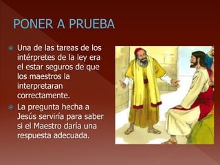  Una de las tareas de los
intérpretes de la ley era
el estar seguros de que
los maestros la
interpretaran
correctamente.
 La pregunta hecha a
Jesús serviría para saber
si el Maestro daría una
respuesta adecuada.
 