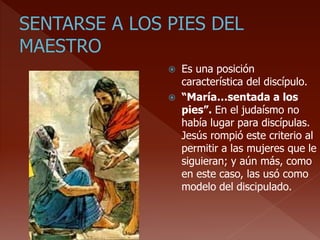  Es una posición
característica del discípulo.
 “María…sentada a los
pies”. En el judaísmo no
había lugar para discípulas.
Jesús rompió este criterio al
permitir a las mujeres que le
siguieran; y aún más, como
en este caso, las usó como
modelo del discipulado.
 