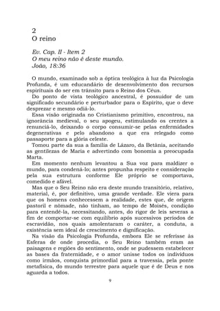 9
2
O reino
Ev. Cap. II - Item 2
O meu reino não é deste mundo.
João, 18:36
O mundo, examinado sob a óptica teológica à luz da Psicologia
Profunda, é um educandário de desenvolvimento dos recursos
espirituais do ser em trânsito para o Reino dos Céus.
Do ponto de vista teológico ancestral, é possuidor de um
significado secundário e perturbador para o Espírito, que o deve
desprezar e mesmo odiá-lo.
Essa visão originada no Cristianismo primitivo, encontrou, na
ignorância medieval, o seu apogeu, estimulando os crentes a
renunciá-lo, deixando o corpo consumir-se pelas enfermidades
degenerativas e pelo abandono a que era relegado como
passaporte para a glória celeste.
Tomou parte da sua a família de Lázaro, da Betânia, aceitando
as gentilezas de Maria e advertindo com bonomia a preocupada
Marta.
Em momento nenhum levantou a Sua voz para maldizer o
mundo, para condená-lo; antes propunha respeito e consideração
pela sua estrutura conforme Ele próprio se comportava,
comedido e afável.
Mas que o Seu Reino não era deste mundo transitório, relativo,
material, é, por definitivo, uma grande verdade. Ele viera para
que os homens conhecessem a realidade, estes que, de origem
pastoril e nômade, não tinham, ao tempo de Moisés, condição
para entendê-la, necessitando, antes, do rigor de leis severas a
fim de comportar-se com equilíbrio após sucessivos períodos de
escravidão, nos quais amolentaram o caráter, a conduta, a
existência sem ideal de crescimento e dignificação.
Na visão da Psicologia Profunda, embora Ele se referisse às
Esferas de onde procedia, o Seu Reino também eram as
paisagens e regiões do sentimento, onde se pudessem estabelecer
as bases da fraternidade, e o amor unisse todos os indivíduos
como irmãos, conquista primordial para a travessia, pela ponte
metafísica, do mundo terrestre para aquele que é de Deus e nos
aguarda a todos.
 