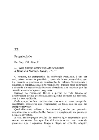 99
22
Propriedade
Ev. Cap. XVI - Item 7
(...) Não podeis servir simultaneamente
a Deus e a Mamon. Lucas, 16:13
O homem, na perspectiva da Psicologia Profunda, é um ser
real, estruturalmente parafísico, revestido de corpo somático, que
lhe permite o processo de construção de valores ético-morais e
aquisições espirituais que o tornam pleno, quanto mais conquista
e ascende na escala evolutiva com abandono das mazelas que lhe
constituem embaraço ao progresso.
Criação do Psiquismo Divino é germe de vida fadado ao
desabrochar de mil potencialidades que lhe dormem na essência,
que é a sua realidade.
Cada etapa do desenvolvimento emocional e moral rompe-lhe
envoltórios grosseiros que resguardam os tesou-ros-luz que lhe
cumpre desvelar.
Qual diamante valioso e desconhecido, oculto em grosseiro
revestimento, a lapidação lhe favorece o surgimento da grandeza
de que é investido.
A sua emancipação resulta do esforço que empreende para
vencer os obstáculos que lhe dificultam o voo no rumo da
plenitude que o aguarda. Etapa a etapa, no entanto, adquire
 