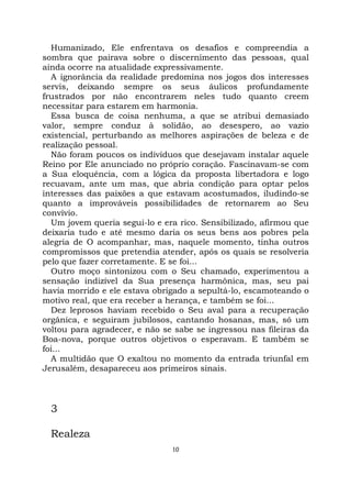 10
Humanizado, Ele enfrentava os desafios e compreendia a
sombra que pairava sobre o discernimento das pessoas, qual
ainda ocorre na atualidade expressivamente.
A ignorância da realidade predomina nos jogos dos interesses
servis, deixando sempre os seus áulicos profundamente
frustrados por não encontrarem neles tudo quanto creem
necessitar para estarem em harmonia.
Essa busca de coisa nenhuma, a que se atribui demasiado
valor, sempre conduz à solidão, ao desespero, ao vazio
existencial, perturbando as melhores aspirações de beleza e de
realização pessoal.
Não foram poucos os indivíduos que desejavam instalar aquele
Reino por Ele anunciado no próprio coração. Fascinavam-se com
a Sua eloquência, com a lógica da proposta libertadora e logo
recuavam, ante um mas, que abria condição para optar pelos
interesses das paixões a que estavam acostumados, iludindo-se
quanto a improváveis possibilidades de retornarem ao Seu
convívio.
Um jovem queria segui-lo e era rico. Sensibilizado, afirmou que
deixaria tudo e até mesmo daria os seus bens aos pobres pela
alegria de O acompanhar, mas, naquele momento, tinha outros
compromissos que pretendia atender, após os quais se resolveria
pelo que fazer corretamente. E se foi...
Outro moço sintonizou com o Seu chamado, experimentou a
sensação indizível da Sua presença harmônica, mas, seu pai
havia morrido e ele estava obrigado a sepultá-lo, escamoteando o
motivo real, que era receber a herança, e também se foi...
Dez leprosos haviam recebido o Seu aval para a recuperação
orgânica, e seguiram jubilosos, cantando hosanas, mas, só um
voltou para agradecer, e não se sabe se ingressou nas fileiras da
Boa-nova, porque outros objetivos o esperavam. E também se
foi...
A multidão que O exaltou no momento da entrada triunfal em
Jerusalém, desapareceu aos primeiros sinais.
3
Realeza
 