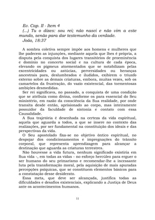 11
Ev. Cap. II - Item 4
(...) Tu o dizes: sou rei; não nasci e não vim a este
mundo, senão para dar testemunho da verdade.
João, 18:37
A sombra coletiva sempre impõe aos homens e mulheres que
lhe padecem as injunções, mediante aquela que lhes é própria, a
disputa pela conquista dos lugares transitórios de proeminência
e domínio no concerto social e na cultura de cada época,
elevando os pigmeus atormentados que se notabilizam pelas
excentricidades ou astúcias, perversidades ou heranças
ancestrais para, deslumbrados e iludidos, exibirem o triunfo
externo sobre as demais criaturas, embora, muitas vezes, sob os
camartelos da frustração, do vazio existencial, das tormentosas
ambições desmedidas.
Ser rei significava, no passado, a conquista de uma condição
que se atribuía como divina, conforme os para essencial do Seu
ministério, em razão da consciência da Sua realidade, por onde
transita desde então, aprisionado ao corpo, mas inteiramente
possuidor da faculdade de sintonia e contato com essa
Causalidade.
A Sua trajetória é desenhada na certeza da vida espiritual,
aquela que aguarda a todos, a que se insere no contexto das
realizações, por ser fundamental na constituição dos ideais e das
perspectivas da vida.
O Seu apostolado fixa-se no objetivo ôntico espiritual, no
despojar dos condicionamentos e impregnações do trânsito
corporal, que representa aprendizagem para alcançar a
destinação que aguarda as criaturas terrestres.
Não houvesse a vida futura, nenhum significado existiria em
Sua vida -, em todas as vidas - no esforço hercúleo para erguer o
ser humano do seu primarismo e recomendar-lhe a incessante
luta pela transformação moral, pela aquisição de mais apuradas
percepções psíquicas, que se constituem elementos básicos para
a constatação desse desiderato.
Essa meta, que deve ser alcançada, justifica todas as
dificuldades e desafios existenciais, explicando a Justiça de Deus
ante os acontecimentos humanos.
 