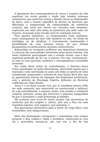12
A ignorância dos contemporâneos de Jesus a respeito da vida
espiritual era muito grande e ainda hoje existem teimosas
resistências, que preferem aceitar o filósofo Jesus ao Embaixador
de Deus, com a missão específica de derruir as barreiras que
dificultam a compreensão da essencialidade da existência
corporal, das lutas que devem ser travadas com otimismo,
superando em cada uma delas os patamares por onde cada um
transita, buscando mais elevado nível de realização interior.
Para aqueles indivíduos, as compensações eram imediatas,
como consequência de uma vida saudável ou não, em forma de
privilégios ou de desditas, e remotamente examinando a
possibilidade de uma variante eterna, de que tinham
pouquíssimo ou praticamente nenhum conhecimento.
Submetidas as revelações proféticas aos impositivos históricos
e culturais das necessidades prementes pelas quais lutavam, não
havia realmente preocupação com o mundo causai, com a face
espiritual profunda do ser em si mesmo. Por isso, contentavam-
se com as suas querelas, ambições e correspondentes resultados
terrestres.
Em razão desse limite de entendimento, o Homem--Jesus
evitou aprofundar as lições libertadoras, oferecendo aquela que é
essencial e está sintetizada no amor sob todos os pontos de vista
considerado, preparando o advento de uma futura Nova Era, que
se apresentaria através da expansão dos fenômenos mediúnicos,
com o advento da Psicologia Espírita defluente da Doutrina
codificada por Allan Kardec.
Jesus é o rei desse mundo real, que se manifesta através d'Ele
em cada momento, que transcende ao convencional e habitual,
de cujo entendimento, e somente assim, tem sentido a existência
corporal, portanto, acima dos interesses e disputas mesquinhas
do que é transitório e onde fermentam as paixões.
Ele aceitaria uma coroa de ironia, porque não necessitava de
nenhuma que lhe cingisse a cabeça, pois que a Sua era uma
trajetória superior, sem enganos, sem prejuízos, e
Sua governança permanecia após a morte do corpo físico, sem
vicissitudes, sem malquerenças.
Além das formulações corriqueiras e comezinhas está sempre
presente a Sua realeza e todos a bendizem, conformam-se com
ela e pretendem alcançá-la, por sua vez, a fim de não
 