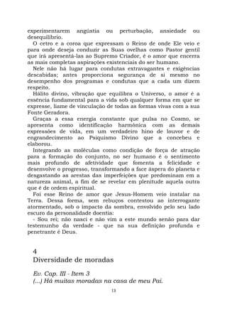 13
experimentarem angústia ou perturbação, ansiedade ou
desequilíbrio.
O cetro e a coroa que expressam o Reino de onde Ele veio e
para onde deseja conduzir as Suas ovelhas como Pastor gentil
que irá apresentá-las ao Supremo Criador, é o amor que encerra
as mais completas aspirações existenciais do ser humano.
Nele não há lugar para condutas extravagantes e exigências
descabidas; antes proporciona segurança de si mesmo no
desempenho dos programas e condutas que a cada um dizem
respeito.
Hálito divino, vibração que equilibra o Universo, o amor é a
essência fundamental para a vida sob qualquer forma em que se
expresse, liame de vinculação de todas as formas vivas com a sua
Fonte Geradora.
Graças a essa energia constante que pulsa no Cosmo, se
apresenta como identificação harmônica com as demais
expressões de vida, em um verdadeiro hino de louvor e de
engrandecimento ao Psiquismo Divino que a concebeu e
elaborou.
Integrando as moléculas como condição de força de atração
para a formação do conjunto, no ser humano é o sentimento
mais profundo de afetividade que fomenta a felicidade e
desenvolve o progresso, transformando a face áspera do planeta e
desgastando as arestas das imperfeições que predominam em a
natureza animal, a fim de se revelar em plenitude aquela outra
que é de ordem espiritual.
Foi esse Reino de amor que Jesus-Homem veio instalar na
Terra. Dessa forma, sem rebuços contestou ao interrogante
atormentado, sob o impacto da sombra, envolvido pelo seu lado
escuro da personalidade doentia:
- Sou rei; não nasci e não vim a este mundo senão para dar
testemunho da verdade - que na sua definição profunda e
penetrante é Deus.
4
Diversidade de moradas
Ev. Cap. III - Item 3
(...) Há muitas moradas na casa de meu Pai.
 
