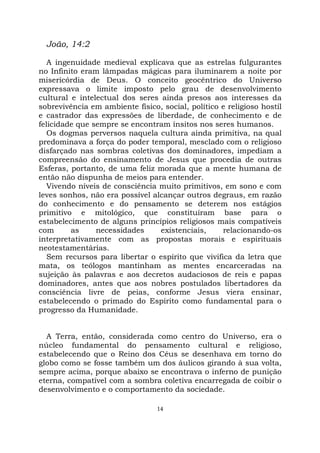 14
João, 14:2
A ingenuidade medieval explicava que as estrelas fulgurantes
no Infinito eram lâmpadas mágicas para iluminarem a noite por
misericórdia de Deus. O conceito geocêntrico do Universo
expressava o limite imposto pelo grau de desenvolvimento
cultural e intelectual dos seres ainda presos aos interesses da
sobrevivência em ambiente físico, social, político e religioso hostil
e castrador das expressões de liberdade, de conhecimento e de
felicidade que sempre se encontram ínsitos nos seres humanos.
Os dogmas perversos naquela cultura ainda primitiva, na qual
predominava a força do poder temporal, mesclado com o religioso
disfarçado nas sombras coletivas dos dominadores, impediam a
compreensão do ensinamento de Jesus que procedia de outras
Esferas, portanto, de uma feliz morada que a mente humana de
então não dispunha de meios para entender.
Vivendo níveis de consciência muito primitivos, em sono e com
leves sonhos, não era possível alcançar outros degraus, em razão
do conhecimento e do pensamento se deterem nos estágios
primitivo e mitológico, que constituíram base para o
estabelecimento de alguns princípios religiosos mais compatíveis
com as necessidades existenciais, relacionando-os
interpretativamente com as propostas morais e espirituais
neotestamentárias.
Sem recursos para libertar o espírito que vivifica da letra que
mata, os teólogos mantinham as mentes encarceradas na
sujeição às palavras e aos decretos audaciosos de reis e papas
dominadores, antes que aos nobres postulados libertadores da
consciência livre de peias, conforme Jesus viera ensinar,
estabelecendo o primado do Espírito como fundamental para o
progresso da Humanidade.
A Terra, então, considerada como centro do Universo, era o
núcleo fundamental do pensamento cultural e religioso,
estabelecendo que o Reino dos Céus se desenhava em torno do
globo como se fosse também um dos áulicos girando à sua volta,
sempre acima, porque abaixo se encontrava o inferno de punição
eterna, compatível com a sombra coletiva encarregada de coibir o
desenvolvimento e o comportamento da sociedade.
 