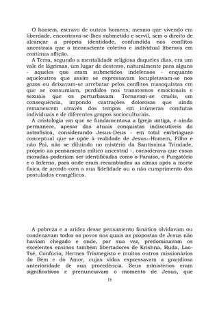 15
O homem, escravo de outros homens, mesmo que vivendo em
liberdade, encontrava-se-lhes submetido e servil, sem o direito de
alcançar a própria identidade, confundida nos conflitos
ancestrais que o inconsciente coletivo e individual liberava em
contínua aflição.
A Terra, segundo a mentalidade religiosa daqueles dias, era um
vale de lágrimas, um lugar de desterro, naturalmente para alguns
- aqueles que eram submetidos indefensos - enquanto
aqueloutros que assim se expressavam locupletavam-se nos
gozos ou deixavam-se arrebatar pelos conflitos masoquistas em
que se consumiam, perdidos nos transtornos emocionais e
sexuais que os perturbavam. Tornavam-se cruéis, em
consequência, impondo castrações dolorosas que ainda
remanescem através dos tempos em inúmeras condutas
individuais e de diferentes grupos socioculturais.
A cristologia em que se fundamentava a Igreja antiga, e ainda
permanece, apesar das atuais conquistas indiscutíveis da
astrofísica, considerando Jesus-Deus - em total embriaguez
conceptual que se opõe à realidade de Jesus--Homem, Filho e
não Pai, não se diluindo no mistério da Santíssima Trindade,
próprio ao pensamento mítico ancestral -, considerava que essas
moradas poderiam ser identificadas como o Paraíso, o Purgatório
e o Inferno, para onde eram recambiadas as almas após a morte
física de acordo com a sua fidelidade ou o não cumprimento dos
postulados evangélicos.
A pobreza e a aridez desse pensamento fanático olvidavam ou
condenavam todos os povos nos quais as propostas de Jesus não
haviam chegado e onde, por sua vez, predominavam os
excelentes ensinos também libertadores de Krishna, Buda, Lao-
Tsé, Confúcio, Hermes Trismegisto e muitos outros missionários
do Bem e do Amor, cujas vidas expressavam a grandiosa
anterioridade de sua procedência. Seus ministérios eram
significativos e prenunciavam o momento de Jesus, que
 