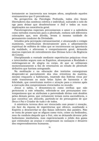 16
lentamente se inscreveria nos tempos afora, ampliando aqueles
ensinamentos que O precederam.
Na perspectiva da Psicologia Profunda, todos eles foram
libertadores das sombras coletiva e individual, sulcando o solo do
ego para deixar que desabrochasse o Self e todas as suas
implicações na consciência geral.
Psicoterapeutas especiais preconizavam o amor e a sabedoria
como métodos essenciais para a plenitude, embora sob diferentes
colocações que, sem dúvida, levam à mesma unidade do
pensamento condutor da Divindade.
Intuídos pela percepção extrassensorial, e alcançando o estágio
numinoso, contribuíram decisivamente para o adiantamento
espiritual de milhões de vidas que se encontravam na ignorância
da realidade, e alteraram o comportamento geral, deixando
marcas especiais de entendimento das Divinas Leis e da Regência
do Cosmo.
Disciplinando a vontade mediante experiências psíquicas vivas
e intercâmbio seguro com os Espíritos, alcançaram a Realidade e
embriagaram-se de alegria no corpo, de que se utilizavam
momentaneamente a fim de retornarem ao estado de plenitude
definitiva que haviam antegozado.
Na meditação e na educação dos instintos conseguiram
desprender-se parcialmente dos elos retentivos da matéria,
mesmo enquanto a habitavam, trazendo das Esferas vivas por
onde transitavam as mais belas lições de harmonia e de
felicidade, que constituíam motivo e atração para o retorno após
a execução dos compromissos vivenciados no mundo.
Jesus o sabia, e denominou-os como ovelhas que não
pertencem a este rebanho, referindo-se aos presunçosos con-
temporâneos que se atribuíam a paternidade divina com desdém
pelos demais povos, que certamente teriam outra ascendência, o
que constitui um absurdo, partindo-se do pressuposto de que
Deus é Pai e Criador de tudo e de todos.
A existência terrena deve ser vivenciada com prazer e emoção,
em face da riqueza de experiências que oferece, auxiliando o
Espírito a desenovelar-se das faixas inferiores das paixões. Não
se trata do prazer que se afigura como vício, crime ou hediondez,
mas da conduta daquele que o frui, não se deixando devorar pelo
hedonismo imediatista, mas experienciando o júbilo dos gozos
que estimulam ao avanço e compensam os cansaços e desaires
dos empreendimentos humanos.
 