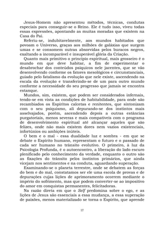17
Jesus-Homem não apresentou métodos, técnicas, condutas
especiais para conseguir-se o Reino. Ele é tudo isso, viveu todas
essas expressões, apontando as muitas moradas que existem na
Casa do Pai.
Referiu-se, indubitavelmente, aos mundos habitados que
povoam o Universo, graças aos milhões de galáxias que surgem
umas e se consomem outras absorvidas pelos buracos negros,
exaltando a incomparável e insuperável glória da Criação.
Quanto mais primitivo o princípio espiritual, mais grosseiro é o
mundo em que deve habitar, a fim de experimentar o
desabrochar dos conteúdos psíquicos nele jacentes, que se vão
desenvolvendo conforme os fatores mesológicos e circunstanciais,
guiado pelo fatalismo da evolução que nele existe, ascendendo na
escala da evolução e transferindo-se de um para outro mundo
conforme a necessidade do seu progresso que jamais se encontra
estanque.
Mundos, sim, existem, que podem ser considerados infernais,
tendo-se em vista as condições de habitabilidade, para onde são
recambiados os Espíritos calcetas e renitentes, que sintonizam
com o seu psiquismo, ali depurando-se dos instintos mais
asselvajados, porém, ascendendo depois a outras estâncias
purgatoriais, menos severas e mais compatíveis com o programa
de desenvolvimento espiritual até alcançar aqueles que são
felizes, onde não mais existem dores nem vazios existenciais,
infortúnios ou ambições inúteis.
O bem e o mal - essa dualidade luz e sombra - em que se
debate o Espírito humano, representam o futuro e o passado de
cada ser humano no trânsito evolutivo. O primeiro, à luz da
Psicologia Profunda, é o autoencontro, a liberação do lado escuro
plenificado pelo conhecimento da verdade, enquanto o outro são
as fixações do trânsito pelos instintos primários, que ainda
vicejam nos sentimentos e na conduta, aguardando superação.
Examinando-se o planeta terrestre, onde se debatem as forças
do bem e do mal, constatamos ser ele uma escola de provas e de
depurações cujas lições de aprimoramento ocorrem mediante o
império do sofrimento, mas que podem converter-se ao impositivo
do amor em conquistas permanentes, felicitadoras.
Na razão direta em que o Self predomina sobre o ego, e as
lições de Jesus são essenciais a essa mudança, a essa superação
de paixões, menos materializado se torna o Espírito, que aprende
 