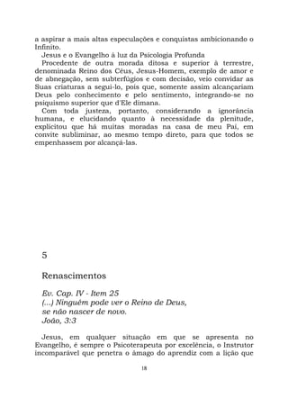 18
a aspirar a mais altas especulações e conquistas ambicionando o
Infinito.
Jesus e o Evangelho à luz da Psicologia Profunda
Procedente de outra morada ditosa e superior à terrestre,
denominada Reino dos Céus, Jesus-Homem, exemplo de amor e
de abnegação, sem subterfúgios e com decisão, veio convidar as
Suas criaturas a segui-lo, pois que, somente assim alcançariam
Deus pelo conhecimento e pelo sentimento, integrando-se no
psiquismo superior que d'Ele dimana.
Com toda justeza, portanto, considerando a ignorância
humana, e elucidando quanto à necessidade da plenitude,
explicitou que há muitas moradas na casa de meu Pai, em
convite subliminar, ao mesmo tempo direto, para que todos se
empenhassem por alcançá-las.
5
Renascimentos
Ev. Cap. IV - Item 25
(...) Ninguém pode ver o Reino de Deus,
se não nascer de novo.
João, 3:3
Jesus, em qualquer situação em que se apresenta no
Evangelho, é sempre o Psicoterapeuta por excelência, o Instrutor
incomparável que penetra o âmago do aprendiz com a lição que
 