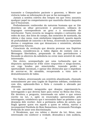 19
transmite o Companheiro paciente e generoso, o Mestre que
vivência todas as informações de que se faz mensageiro.
Jamais a sombra coletiva dos tempos em que viveu assumiu
qualquer papel no comportamento que mantinha diante daqueles
que O buscavam.
Profundamente conhecedor da natureza humana que se Lhe
desvelava ao olhar percuciente e penetrante, utilizava de
linguagem correspondente ao grau e à necessidade do
interlocutor. Tanto recorria às imagens simples e cativantes das
redes do mar, dos lírios do campo, das sementes de mostarda, da
videira e das varas, num simbolismo inigualável, quanto àquela
de profundidade de conceito e de forma, recorrendo às expressões
diretas e complexas com que demarcava o ministério, abrindo
perspectivas futuras.
Consciente da revolução que deveria provocar nos Espíritos
humanos, considerava-os a todos dignos do contato com a
Mensagem libertadora, preparando os dias porvindouros e
fincando os alicerces da sabedoria no cerne mais sensível de cada
interessado.
Em Jerico, acompanhado por uma turbamulta que se
disputava aproximar-se d'Ele entre empurrões e xinga-mentos,
um cego bradou por misericórdia, temendo perder a
oportunidade incomum, e apesar dos obstáculos que o impediam
de acercar-se, foi atendido, recuperando a vista ante o
deslumbramento de todos.
Em Gadara, atravessando um cemitério abandonado, chamado
nominalmente por uma Legião de Espíritos infelizes, confabulou
com eles, aplacando-lhes a fúria e curando o alienado por
obsessão.
A um sacerdote mesquinho que desejou experimentá-lo,
interrogando o que deveria fazer para entrar no Reino dos Céus,
Ele devolveu a pergunta, interessado em saber o que estava
escrito na Lei, e, após os enunciados apresentados pelo
interrogante, estabeleceu que é necessário fazer ao próximo o que
desejaria dele receber. Ante a pertinácia sofista do astuto, que
fingia ignorar quem era aquele a quem se referia, narrou a
incomparável Parábola do Bom Samaritano, lecionando Psicologia
Profunda de amor sem discriminação.
A Nicodemos, que era rabino e doutor da Lei, fátuo, mas
interessado em conhecer a verdade, desnudou-a com audácia,
 