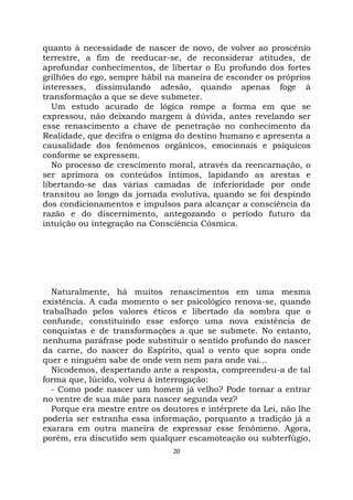 20
quanto à necessidade de nascer de novo, de volver ao proscênio
terrestre, a fim de reeducar-se, de reconsiderar atitudes, de
aprofundar conhecimentos, de libertar o Eu profundo dos fortes
grilhões do ego, sempre hábil na maneira de esconder os próprios
interesses, dissimulando adesão, quando apenas foge à
transformação a que se deve submeter.
Um estudo acurado de lógica rompe a forma em que se
expressou, não deixando margem à dúvida, antes revelando ser
esse renascimento a chave de penetração no conhecimento da
Realidade, que decifra o enigma do destino humano e apresenta a
causalidade dos fenômenos orgânicos, emocionais e psíquicos
conforme se expressem.
No processo de crescimento moral, através da reencarnação, o
ser aprimora os conteúdos íntimos, lapidando as arestas e
libertando-se das várias camadas de inferioridade por onde
transitou ao longo da jornada evolutiva, quando se foi despindo
dos condicionamentos e impulsos para alcançar a consciência da
razão e do discernimento, antegozando o período futuro da
intuição ou integração na Consciência Cósmica.
Naturalmente, há muitos renascimentos em uma mesma
existência. A cada momento o ser psicológico renova-se, quando
trabalhado pelos valores éticos e libertado da sombra que o
confunde, constituindo esse esforço uma nova existência de
conquistas e de transformações a que se submete. No entanto,
nenhuma paráfrase pode substituir o sentido profundo do nascer
da carne, do nascer do Espírito, qual o vento que sopra onde
quer e ninguém sabe de onde vem nem para onde vai...
Nicodemos, despertando ante a resposta, compreendeu-a de tal
forma que, lúcido, volveu à interrogação:
- Como pode nascer um homem já velho? Pode tornar a entrar
no ventre de sua mãe para nascer segunda vez?
Porque era mestre entre os doutores e intérprete da Lei, não lhe
poderia ser estranha essa informação, porquanto a tradição já a
exarara em outra maneira de expressar esse fenômeno. Agora,
porém, era discutido sem qualquer escamoteação ou subterfúgio,
 