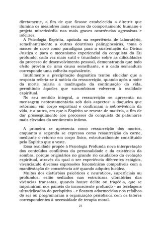 21
diretamente, a fim de que ficasse estabelecida a diretriz que
ilumina os meandros mais escuros do comportamento humano e
projeta misericórdia nas mais graves ocorrências agressivas e
infelizes.
A Psicologia Espírita, apoiada na experiência de laboratório,
semelhantemente a outras doutrinas palingenésicas, toma o
nascer de novo como paradigma para a sustentação da Divina
Justiça e para o mecanismo experiencial da conquista do Eu
profundo, cada vez mais sutil e triunfador sobre as dificuldades
do processo de desenvolvimento pessoal, demonstrando que todo
efeito provém de uma causa semelhante, e a cada semeadura
corresponde uma colheita equivalente.
Inutilmente a precipitação dogmática tentou elucidar que a
resposta referia-se à notícia da ressurreição, quando após a noite
da morte raiaria a madrugada da continuação da vida,
permitindo àqueles que sucumbiram volverem à realidade
espiritual.
No seu sentido integral, a ressurreição se apresenta na
mensagem neotestamentária sob dois aspectos: a daqueles que
retornam em corpo espiritual e confirmam a sobrevivência da
vida, e a outra, em que o Espírito se reveste de matéria, a fim de
dar prosseguimento aos processos da conquista de patamares
mais elevados do sentimento íntimo.
A primeira se apresenta como ressurreição dos mortos,
enquanto a segunda se expressa como ressurreição da carne,
mediante o retorno em corpo físico, estruturalmente constituído
pelo Espírito que o veste.
Essa realidade propõe à Psicologia Profunda nova interpretação
dos conteúdos conflitivos da personalidade e da existência da
sombra, porque originários no grande rio caudaloso da evolução
espiritual, através da qual o ser experiência diferentes estágios,
vivenciando diversas expressões fenomênicas compatíveis com a
manifestação de consciência até quando adquira lucidez.
Muitos dos distúrbios psicóticos e neuróticos, superficiais ou
profundos, estão sediados nas estruturas vibratórias das
vivências transatas, quando houve delito ou tragédia, que se
imprimiram nos painéis do inconsciente profundo - as tecelagens
ultradelicadas do períspirito - e ficaram adormecidas nos refolhos
do ser ou programaram a organização psicofísica com os fatores
correspondentes à necessidade de terapia moral.
 