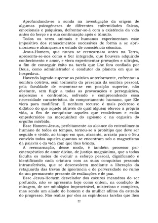 22
Aprofundando-se a sonda na investigação da origem de
algumas psicogêneses de diferentes enfermidades físicas,
emocionais e psíquicas, defrontar-se-á com a existência da vida
antes do berço e a sua continuação após o túmulo.
Todos os seres animais e humanos experimentam esse
impositivo dos renascimentos sucessivos de forma a se apri-
morarem e alcançarem o estado de consciência cósmica.
Jesus-Homem, que nunca se reencarnara antes na Terra,
apresenta-se-nos como o Ser integrado, que houvera adquirido
conhecimento e amor, e viera experimentar provações e ultrajes,
a fim de conseguir êxito na tarefa que Lhe fora confiada por
Deus, como administrador e condutor do planeta em que se
hospedava.
Havendo logrado superar as paixões anteriormente, enfrentou a
sombra coletiva, sem tormento da presença da sombra pessoal,
pela faculdade de encontrar-se em posição superior, não
obstante, sem fugir a todas as provocações e perseguições,
asperezas e confrontos, sofrendo e compreendendo essa
necessidade característica do comportamento humano, que Ele
viera para modificar. E nenhum recurso é mais poderoso e
didático do que aquele através do qual alguém oferece a própria
vida, a fim de conquistar aqueles que recalcitram e estão
empedernidos na mesquinhez do egoísmo e na cegueira do
orgulho mórbido.
Esse Homem-Jesus, perfeitamente ao alcance do entendimento
humano de todos os tempos, tornou-se o protótipo que deve ser
seguido e vivido, ao tempo em que, atraente, arrasta para o Seu
convívio todos aqueles quantos se encontram sob o magnetismo
da palavra e da vida com que lhes brinda.
A reencarnação, desse modo, é também processo psi-
coterapêutico de amor divino, de justiça magnânima, que a todos
faculta os meios de evoluir a esforço pessoal, dignificando e
identificando cada criatura com as suas conquistas pessoais
intransferíveis, que se desenvolvem mediante a liberação da
retaguarda das trevas de ignorância e de perversidade no rumo
de um permanente presente de realizações e de paz.
Esse Jesus-Homem desvelador dos escuros meandros do ser
profundo, não se apresenta hoje como ontem, na condição de
miragem, de ser mitológico impenetrável, misterioso e complexo,
mas sendo um aliado do homem e da mulher aflitos da estrada
do progresso. Não realiza por eles as espinhosas tarefas que lhes
 