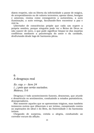 23
dizem respeito, não os liberta da inferioridade a passe de mágica,
de arrependimento ou de valores terrestres; apesar disso, benigno
e amoroso, ensina como conseguirem a autoestima, a auto
iluminação, a auto entrega, facultando-lhes encontrar a paz e
vivê-la.
Libertador de consciências propõe que cada um supere a
própria sombra, porque ninguém pode ver o Reino de Deus se
não nascer de novo, o que pode significar limpar-se das mazelas
conflitivas mediante a psicoterapia do amor e da caridade,
desfrutando desde logo de harmonia plena.
6
A desgraça real
Ev. cap. v - Item 24
(...) pois que serão saciados.
Mateus, 5:6
Desgraça é todo acontecimento funesto, desonroso, que aturde
e desarticula os sentimentos, conduzindo a estados paroxísticos,
desesperadores.
Não somente aqueles que se apresentam trágicos, mas também
inúmeros outros que dilaceram o ser íntimo, conspirando contra
as aspirações do ideal e do Bem, da fraternidade e da harmonia
íntima.
Chegando de surpresa, estiola a alegria, conduzindo ao
corredor escuro da aflição.
 