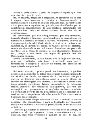 24
Somente pode avaliar o peso de angústias aquele que lhes
experimenta o guante cruel.
Há, no entanto, desgraças e desgraças. As primeiras são as que
irrompem desarticulando a emoção e desestruturando a
existência física e moral da criatura que, não raro, sucumbe ante
a sua presença; e aqueloutras, que não são identificadas por se
constituírem consequências de atos infelizes, arquitetados por
quem ora lhes padece os efeitos danosos. Essas, sim, são as
desgraças reais.
Há ocorrências que são enriquecedoras por um momento,
trazendo alegrias e benesses, para logo depois se converterem em
tormentos e sombras, escassez e loucura. No entanto, quando se
é responsável pela infelicidade alheia, ao trair-se a confiança, ao
caluniar-se, ao investir-se contra os valores éticos do próximo,
semeando desconforto ou sofrimento, levando-o ao poste do
sacrifício, ou à praça do ridículo, a isso chamaremos desgraça
real, porque o seu autor não fugirá da própria nem da
Consciência Cósmica.
Assim considerando, muitos infortúnios de hoje são bênçãos,
pelo que resultarão mais tarde, favorecendo com paz e
recuperação o déspota e infrator de ontem, em processo de
reparação do mal praticado.
Sob outro aspecto, o prazer gerado na insensatez, os ganhos
desonestos, as posições de relevo que se fixam no padecimento de
outras vidas, o triunfo que resulta de circunstâncias más para
outrem, os tesouros acumulados sobre a miséria alheia, os
sorrisos da embriaguez dos sentidos, o desperdício e abuso ante
tanta miséria, constituem fatores propiciadores de dolorosos
efeitos, portanto, são desgraças inimagináveis, que um dia
ressurgirão em copioso pranto, em angústias acerbas, em solidão
e deformidade de toda ordem, pela necessidade de expungir-se e
reeducar-se no respeito às Leis soberanas da Vida e aos valores
humanos desrespeitados.
O Homem-Jesus não poucas vezes chamou a atenção para essa
desgraça, não considerada, e para a felicidade, por enquanto
envolta em problemas, mas única possibilidade de ser fruída por
definitivo.
Todos os que choram os famintos e os sequiosos de justiça, os
padecentes de perseguições, todos momentaneamente em
angústia, logo mais receberão o quinhão do pão, da paz, da
 
