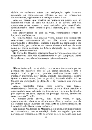 25
vitória, se souberem sofrer com resignação, após haverem
resgatado os compromissos infelizes a que se entregaram
anteriormente, e geradores da situação atual aflitiva.
Aqueles, porém, que sorriem na loucura da posse, que se
locupletam sobre os bens da infâmia e da cobiça, que são
aplaudidos pelas massas e anatematizados pela consciência,
oportunamente serão tomados pelas lágrimas, pela falta, pelo
tormento...
São inderrogáveis as Leis da Vida, constituindo ordem e
harmonia no Universo.
O Homem-Jesus, não poucas vezes, diante dos falsamente
venturosos, dominadores de um dia, assim como dos
amargurados e desditosos, chorou o pranto da compaixão e da
misericórdia, por conhecer as causas desencadeadoras de uma
como de outra conduta, no futuro chegando ou no presente
agindo, inexoravelmente.
No Horto das Oliveiras misturou Suas lágrimas com a sudorese
sanguinolenta pela dor experimentada e por compaixão pelos
Seus algozes, que não sabiam o que estavam fazendo.
Não se tratava de um deicídio, como se vem tentando impor ao
pensamento histórico, mas de um crime hediondo, e este é
sempre cruel e perverso, quando praticado contra todo e
qualquer indivíduo, pior ainda, quando desencadeado contra
Quem somente amou, justo e pacífico, havendo vivido sob as
tenazes da impiedade, do despeito e da vingança dos inimigos
gratuitos...
Aquele homicídio traria, como ocorreu para Israel,
consequências funestas, por haverem os seus filhos perdido a
oportunidade rara, ademais por transformarem-na em hediondez
por capricho de raça, orgulho de prestígio político, interesses
comerciais do Templo.
O Homem-Jesus chorou, sim, várias vezes, o que,
aparentemente, não é uma atitude masculina, a qual a chancela
da tradição havia investido de frieza ante os acontecimentos, de
insensibilidade diante das ocorrências.
Em muitas Academias de Medicina do mundo, por muito tempo
se convencionou que o esculápio devia ser alguém que não
participasse emocionalmente do drama do seu paciente, que não
 