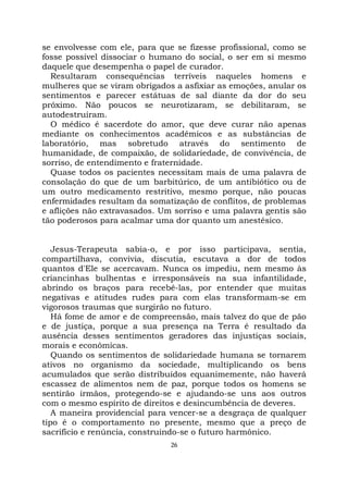 26
se envolvesse com ele, para que se fizesse profissional, como se
fosse possível dissociar o humano do social, o ser em si mesmo
daquele que desempenha o papel de curador.
Resultaram consequências terríveis naqueles homens e
mulheres que se viram obrigados a asfixiar as emoções, anular os
sentimentos e parecer estátuas de sal diante da dor do seu
próximo. Não poucos se neurotizaram, se debilitaram, se
autodestruíram.
O médico é sacerdote do amor, que deve curar não apenas
mediante os conhecimentos acadêmicos e as substâncias de
laboratório, mas sobretudo através do sentimento de
humanidade, de compaixão, de solidariedade, de convivência, de
sorriso, de entendimento e fraternidade.
Quase todos os pacientes necessitam mais de uma palavra de
consolação do que de um barbitúrico, de um antibiótico ou de
um outro medicamento restritivo, mesmo porque, não poucas
enfermidades resultam da somatização de conflitos, de problemas
e aflições não extravasados. Um sorriso e uma palavra gentis são
tão poderosos para acalmar uma dor quanto um anestésico.
Jesus-Terapeuta sabia-o, e por isso participava, sentia,
compartilhava, convivia, discutia, escutava a dor de todos
quantos d'Ele se acercavam. Nunca os impediu, nem mesmo às
criancinhas bulhentas e irresponsáveis na sua infantilidade,
abrindo os braços para recebê-las, por entender que muitas
negativas e atitudes rudes para com elas transformam-se em
vigorosos traumas que surgirão no futuro.
Há fome de amor e de compreensão, mais talvez do que de pão
e de justiça, porque a sua presença na Terra é resultado da
ausência desses sentimentos geradores das injustiças sociais,
morais e econômicas.
Quando os sentimentos de solidariedade humana se tornarem
ativos no organismo da sociedade, multiplicando os bens
acumulados que serão distribuídos equanimemente, não haverá
escassez de alimentos nem de paz, porque todos os homens se
sentirão irmãos, protegendo-se e ajudando-se uns aos outros
com o mesmo espírito de direitos e desincumbência de deveres.
A maneira providencial para vencer-se a desgraça de qualquer
tipo é o comportamento no presente, mesmo que a preço de
sacrifício e renúncia, construindo-se o futuro harmônico.
 