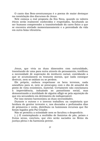 27
O canto das Bem-aventuranças é o poema de maior destaque
na constelação dos discursos de Jesus.
Nele começa a real proposta da Era Nova, quando os valores
éticos serão realmente conhecidos e respeitados, facultando ao
ser humano compreender a transitoriedade do carro físico a que
se encontra atrelado momentaneamente e a perenidade da vida
em outra faixa vibratória.
Jesus, que vivia as duas dimensões com naturalidade,
transitando de uma para outra através do pensamento, testificou
a necessidade de superação do invólucro carnal, convidando a
que se acumulassem os tesouros morais, que nada consegue
destruir, nem se oxidam ou se perdem.
Ele próprio, embora respeitasse os bens terrenos, nada
amealhou para si, nem se preocupou com o dia de amanhã do
ponto de vista econômico, material. Certamente não conclamava
à imprevidência, induzindo ao parasitismo social, mas
demonstrando a inutilidade de alguém afligir-se pela aquisição do
que era secundário em detrimento do indispensável.
Por isso mesmo harmonizou as duas necessidades.
Durante o outono e o inverno trabalhou na carpintaria que
herdara do genitor terrestre e, nos dourados e perfumados dias
de primavera e verão, distribuiu os luminosos recursos que lhe
foram legados pelo Pai Criador.
Não se permitiu a ociosidade nem se facultou o desperdício.
(...) E contemplando a multidão de famintos de pão, peixes e
frutas secas, concluiu, que eles serão saciados no Reino da
justiça plena e da harmonia perene.
 