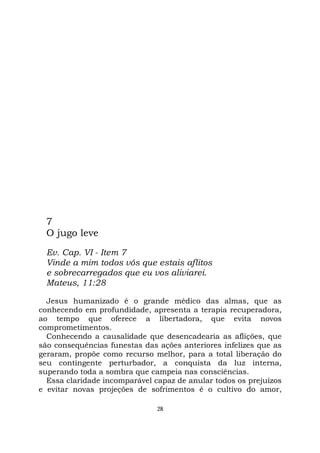 28
7
O jugo leve
Ev. Cap. VI - Item 7
Vinde a mim todos vós que estais aflitos
e sobrecarregados que eu vos aliviarei.
Mateus, 11:28
Jesus humanizado é o grande médico das almas, que as
conhecendo em profundidade, apresenta a terapia recuperadora,
ao tempo que oferece a libertadora, que evita novos
comprometimentos.
Conhecendo a causalidade que desencadearia as aflições, que
são consequências funestas das ações anteriores infelizes que as
geraram, propõe como recurso melhor, para a total liberação do
seu contingente perturbador, a conquista da luz interna,
superando toda a sombra que campeia nas consciências.
Essa claridade incomparável capaz de anular todos os prejuízos
e evitar novas projeções de sofrimentos é o cultivo do amor,
 