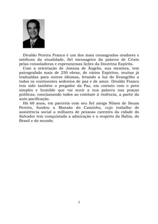 2
Divaldo Pereira Franco é um dos mais consagrados oradores e
médiuns da atualidade, fiel mensageiro da palavra de Cristo
pelas consoladoras e esperançosas lições da Doutrina Espírita.
Com a orientação de Joanna de Ângelis, sua mentora, tem
psicografado mais de 250 obras, de vários Espíritos, muitas já
traduzidas para outros idiomas, levando a luz do Evangelho a
todos os continentes sedentos de paz e de amor. Divaldo Franco
tem sido também o pregador da Paz, em contato com o povo
simples e humilde que vai ouvir a sua palavra nas praças
públicas, conclamando todos ao combate à violência, a partir da
auto pacificação.
Há 60 anos, em parceria com seu fiel amigo Nilson de Souza
Pereira, fundou a Mansão do Caminho, cujo trabalho de
assistência social a milhares de pessoas carentes da cidade do
Salvador tem conquistado a admiração e o respeito da Bahia, do
Brasil e do mundo.
 