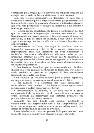 29
sustentado pela oração que se converte em canal de irrigação da
energia que procede de Deus e vitaliza a criatura humana.
Com esse recurso incomparável, a docilidade no trato com o
semelhante permite que as Forças espirituais que promanam das
imarcescíveis regiões da plenitude alcancem a intimidade daquele
que ora, nele produzindo o milagre da harmonia e da claridade
interior permanentes.
O Homem-Jesus, absolutamente lúcido e conhecedor do Self
que lhe mantinha a organização humana, era todo luz, não
havendo qualquer espaço sombra, o lado escuro que devesse ser
penetrado, a fim de erradicar mazelas, desde que o houvera
superado em experiências multifárias nas Esferas Superiores de
onde provinha.
Encarnando-se na Terra, não fugiu ao confronto com as
imposições dominantes entre os Seus coevos, mantendo--se
imperturbável, mas não insensível aos seus desmandos e
irreflexões, loucuras e infantilidades evolutivas, razão por que
procurava extirpar do cerne das vidas que O buscavam os
agentes geradores das aflições que as esmagavam, e os levavam à
hediondez, ao crime, à mentira, ao ódio, novos desencadeadores
de futuras inquietações.
O Seu fardo se fazia leve, porque estruturado em claridade
diamantina, sem qualquer contingente de tormento, ensejando o
alívio imediato ao penetrar na projeção do Seu pensamento
irradiante que cindia toda treva.
N'Ele estavam os recursos valiosos para a saúde espiritual,
consequentemente, de natureza moral, emocional, física...
O ser humano é o somatório das suas aspirações e
necessidades, mas também o resultado de como aplica esses
recursos que o podem escravizar ou libertar.
A predominância da sombra, ou do lado escuro, é efeito
compreensível da ignorância ou do acumpliciamento com o
crime, derivado da preservação dos instintos primários em
predominância no seu comportamento.
Enquanto não seja diluída essa sombra, facultando o
entendimento das responsabilidades e dos compromissos que
favorecem o progresso, mais se aturde na escuridão aquele que
deseja encontrar rumos que não são visíveis.
A sua existência se torna um pesado fardo para conduzir, um
tormento mental e conflitivo na consciência entenebrecida.
 