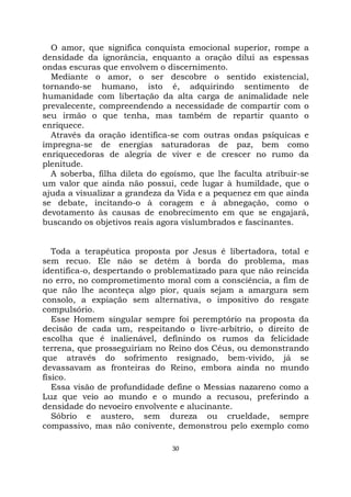 30
O amor, que significa conquista emocional superior, rompe a
densidade da ignorância, enquanto a oração dilui as espessas
ondas escuras que envolvem o discernimento.
Mediante o amor, o ser descobre o sentido existencial,
tornando-se humano, isto é, adquirindo sentimento de
humanidade com libertação da alta carga de animalidade nele
prevalecente, compreendendo a necessidade de compartir com o
seu irmão o que tenha, mas também de repartir quanto o
enriquece.
Através da oração identifica-se com outras ondas psíquicas e
impregna-se de energias saturadoras de paz, bem como
enriquecedoras de alegria de viver e de crescer no rumo da
plenitude.
A soberba, filha dileta do egoísmo, que lhe faculta atribuir-se
um valor que ainda não possui, cede lugar à humildade, que o
ajuda a visualizar a grandeza da Vida e a pequenez em que ainda
se debate, incitando-o à coragem e à abnegação, como o
devotamento às causas de enobrecimento em que se engajará,
buscando os objetivos reais agora vislumbrados e fascinantes.
Toda a terapêutica proposta por Jesus é libertadora, total e
sem recuo. Ele não se detém à borda do problema, mas
identifica-o, despertando o problematizado para que não reincida
no erro, no comprometimento moral com a consciência, a fim de
que não lhe aconteça algo pior, quais sejam a amargura sem
consolo, a expiação sem alternativa, o impositivo do resgate
compulsório.
Esse Homem singular sempre foi peremptório na proposta da
decisão de cada um, respeitando o livre-arbítrio, o direito de
escolha que é inalienável, definindo os rumos da felicidade
terrena, que prosseguiriam no Reino dos Céus, ou demonstrando
que através do sofrimento resignado, bem-vivido, já se
devassavam as fronteiras do Reino, embora ainda no mundo
físico.
Essa visão de profundidade define o Messias nazareno como a
Luz que veio ao mundo e o mundo a recusou, preferindo a
densidade do nevoeiro envolvente e alucinante.
Sóbrio e austero, sem dureza ou crueldade, sempre
compassivo, mas não conivente, demonstrou pelo exemplo como
 