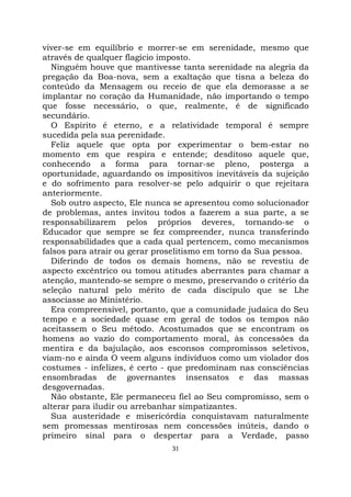 31
viver-se em equilíbrio e morrer-se em serenidade, mesmo que
através de qualquer flagício imposto.
Ninguém houve que mantivesse tanta serenidade na alegria da
pregação da Boa-nova, sem a exaltação que tisna a beleza do
conteúdo da Mensagem ou receio de que ela demorasse a se
implantar no coração da Humanidade, não importando o tempo
que fosse necessário, o que, realmente, é de significado
secundário.
O Espírito é eterno, e a relatividade temporal é sempre
sucedida pela sua perenidade.
Feliz aquele que opta por experimentar o bem-estar no
momento em que respira e entende; desditoso aquele que,
conhecendo a forma para tornar-se pleno, posterga a
oportunidade, aguardando os impositivos inevitáveis da sujeição
e do sofrimento para resolver-se pelo adquirir o que rejeitara
anteriormente.
Sob outro aspecto, Ele nunca se apresentou como solucionador
de problemas, antes invitou todos a fazerem a sua parte, a se
responsabilizarem pelos próprios deveres, tornando-se o
Educador que sempre se fez compreender, nunca transferindo
responsabilidades que a cada qual pertencem, como mecanismos
falsos para atrair ou gerar proselitismo em torno da Sua pessoa.
Diferindo de todos os demais homens, não se revestiu de
aspecto excêntrico ou tomou atitudes aberrantes para chamar a
atenção, mantendo-se sempre o mesmo, preservando o critério da
seleção natural pelo mérito de cada discípulo que se Lhe
associasse ao Ministério.
Era compreensível, portanto, que a comunidade judaica do Seu
tempo e a sociedade quase em geral de todos os tempos não
aceitassem o Seu método. Acostumados que se encontram os
homens ao vazio do comportamento moral, às concessões da
mentira e da bajulação, aos esconsos compromissos seletivos,
viam-no e ainda O veem alguns indivíduos como um violador dos
costumes - infelizes, é certo - que predominam nas consciências
ensombradas de governantes insensatos e das massas
desgovernadas.
Não obstante, Ele permaneceu fiel ao Seu compromisso, sem o
alterar para iludir ou arrebanhar simpatizantes.
Sua austeridade e misericórdia conquistavam naturalmente
sem promessas mentirosas nem concessões inúteis, dando o
primeiro sinal para o despertar para a Verdade, passo
 