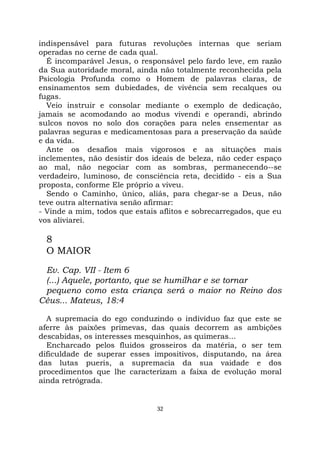 32
indispensável para futuras revoluções internas que seriam
operadas no cerne de cada qual.
É incomparável Jesus, o responsável pelo fardo leve, em razão
da Sua autoridade moral, ainda não totalmente reconhecida pela
Psicologia Profunda como o Homem de palavras claras, de
ensinamentos sem dubiedades, de vivência sem recalques ou
fugas.
Veio instruir e consolar mediante o exemplo de dedicação,
jamais se acomodando ao modus vivendi e operandi, abrindo
sulcos novos no solo dos corações para neles ensementar as
palavras seguras e medicamentosas para a preservação da saúde
e da vida.
Ante os desafios mais vigorosos e as situações mais
inclementes, não desistir dos ideais de beleza, não ceder espaço
ao mal, não negociar com as sombras, permanecendo--se
verdadeiro, luminoso, de consciência reta, decidido - eis a Sua
proposta, conforme Ele próprio a viveu.
Sendo o Caminho, único, aliás, para chegar-se a Deus, não
teve outra alternativa senão afirmar:
- Vinde a mim, todos que estais aflitos e sobrecarregados, que eu
vos aliviarei.
8
O MAIOR
Ev. Cap. VII - Item 6
(...) Aquele, portanto, que se humilhar e se tornar
pequeno como esta criança será o maior no Reino dos
Céus... Mateus, 18:4
A supremacia do ego conduzindo o indivíduo faz que este se
aferre às paixões primevas, das quais decorrem as ambições
descabidas, os interesses mesquinhos, as quimeras...
Encharcado pelos fluidos grosseiros da matéria, o ser tem
dificuldade de superar esses impositivos, disputando, na área
das lutas pueris, a supremacia da sua vaidade e dos
procedimentos que lhe caracterizam a faixa de evolução moral
ainda retrógrada.
 