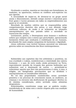 33
Ocultando a sombra, mantém-se vinculado aos formalismos, às
tradições, às aparências, embora os conflitos sub-reptícios em
que agoniza.
A necessidade de impor-se, de destacar-se no grupo social
anula o discernimento, abrindo campo mental e emocional para
fruir gozos e lucros pessoais em todos os empreendimentos nos
quais se vê envolvido.
Resultado da sombra coletiva que se responsabiliza pelos
comportamentos doentios dos povos, a sua diluição exige
contínuos esforços, de modo a se aclararem as situações
amesquinhantes que têm pairado sobre a sociedade no
transcurso dos tempos.
Lentamente, porém, o Deotropismo atrai homens e mulheres
nobres que rompem com o status quo perturbador, apresentando
horizontes felizes que conduzem à reabilitação do ser humano,
facultando-lhe mais amplas conquistas de harmonia e dignidade.
Jesus enfrentou essa terrível herança ancestral em soberano
governo sobre as consciências dos Seus contemporâneos.
Submetidos aos caprichos das leis arbitrárias e punitivas, na
sua crueldade e rudeza, estabeleceram a relatividade dos valores
humanos — o que, de certo modo, ainda permanece na Terra,
especialmente quando da irrupção das guerras hediondas que
submetem uns à dominação de outros —, permitindo-se
subestimar aqueles que lhes não pertencessem à casta, à raça, à
religião, em famigerados preconceitos que os dividiam e
amesquinhavam os considerados inferiores.
No rol das propriedades estabelecidas nessa sociedade
primitiva e em processo de crescimento moral, as mulheres, as
crianças e os escravos não desfrutavam de quaisquer direitos ou
de mínima consideração, antes servindo como alimárias
desprezíveis...
Subestimados, constituíam carga que se poderia vender,
transferindo-se de mãos sem o menor respeito pela sua condição
de humanidade.
 