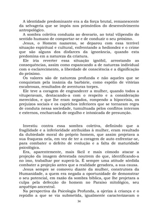 34
A identidade predominante era a da força brutal, remanescente
da selvageria que se impôs nos primórdios do desenvolvimento
antropológico.
A sombra coletiva conduzia ao desvario, ao total vilipendio do
sentido humano de comportar-se e de conduzir o seu próximo.
Jesus, o Homem nazareno, se deparou com essa terrível
situação espiritual e cultural, enfrentando a hediondez e o crime
que são alguns dos disfarces da ignorância, quando esta
predomina em a natureza da criatura.
Ele iria reverter essa situação ignóbil, arrostando as
consequências, assim como espancando a de natureza individual
com o esclarecimento, a liberdade de consciência e a dignificação
do próximo.
Os valores são de natureza profunda e não aqueles que se
conquistam pela insânia da barbárie, como espólio de vitórias
escabrosas, resultados de aventuras torpes.
Ele teve a coragem de engrandecer a mulher, quando todos a
vituperavam, destacando-a com o respeito e a consideração
merecidos, e que lhe eram negados, rompendo a hipocrisia, os
prejuízos sociais e os caprichos inferiores que se tornaram regra
de conduta nessa sociedade, tumultuada pelos conflitos internos
e externos, encharcada de orgulho e intoxicada de presunção.
Investiu contra essa sombra coletiva, definindo que a
fragilidade e a inferioridade atribuídas à mulher, eram resultado
da dubiedade moral do próprio homem, que assim projetava a
sua fraqueza nela, em vez de ter a coragem de auto enfrentar-se,
para combater o defeito de evolução e a falta de maturidade
psicológica.
Era, aparentemente, mais fácil e mais cômodo atacar a
projeção da imagem detestada noutrem do que, identificando-a
no imo, trabalhar por superá-la. É sempre uma atitude sórdida
combater a projeção antes que a realidade geradora, a sua causa.
Jesus sempre se comoveu diante da mulher, construtora da
Humanidade, a quem era negada a oportunidade de demonstrar
o seu potencial, em razão da sombra bíblica, que lhe projetara a
culpa pela defecção do homem no Paraíso mitológico, seu
arquétipo ancestral.
Na perspectiva da Psicologia Profunda, a ojeriza à criança e o
repúdio a que se via submetida, igualmente caracterizavam o
 