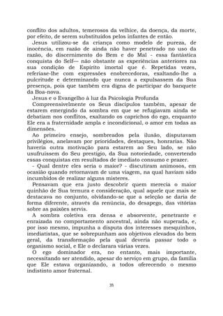 35
conflito dos adultos, temerosos da velhice, da doença, da morte,
por efeito, de serem substituídos pelos infantes de então.
Jesus utilizou-se da criança como modelo de pureza, de
inocência, em razão de ainda não haver penetrado no uso da
razão, do discernimento do Bem e do Mal - essa fantástica
conquista do Self— não obstante as experiências anteriores na
sua condição de Espírito imortal que é. Repetidas vezes,
referiase-lhe com expressões enobrecedoras, exaltando-lhe a
pulcritude e determinando que nunca a expulsassem da Sua
presença, pois que também era digna de participar do banquete
da Boa-nova.
Jesus e o Evangelho à luz da Psicologia Profunda
Compreensivelmente os Seus discípulos também, apesar de
estarem emergindo da sombra em que se refugiavam ainda se
debatiam nos conflitos, exaltando os caprichos do ego, enquanto
Ele era a fraternidade ampla e incondicional, o amor em todas as
dimensões.
Ao primeiro ensejo, sombreados pela ilusão, disputavam
privilégios, anelavam por prioridades, destaques, honrarias. Não
haveria outra motivação para estarem ao Seu lado, se não
usufruíssem do Seu prestígio, da Sua notoriedade, convertendo
essas conquistas em resultados de imediato consumo e prazer.
- Qual dentre eles seria o maior? - discutiram animosos, em
ocasião quando retornavam de uma viagem, na qual haviam sido
incumbidos de realizar alguns misteres.
Pensavam que era justo descobrir quem merecia o maior
quinhão de Sua ternura e consideração, qual aquele que mais se
destacava no conjunto, olvidando-se que a seleção se daria de
forma diferente, através da renúncia, do desapego, das vitórias
sobre as paixões servis.
A sombra coletiva era densa e absorvente, penetrante e
enraizada no comportamento ancestral, ainda não superada, e,
por isso mesmo, impunha a disputa dos interesses mesquinhos,
imediatistas, que se sobrepunham aos objetivos elevados do bem
geral, da transformação pela qual deveria passar todo o
organismo social, e Ele o declarara várias vezes.
O ego dominador era, no entanto, mais importante,
necessitando ser atendido, apesar do serviço em grupo, da família
que Ele estava organizando, a todos oferecendo o mesmo
indistinto amor fraternal.
 