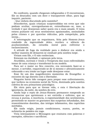 36
No confronto, quando chegaram esfogueados e O encontraram,
Ele os desnudou com um doce e transparente olhar, para logo
inquirir, paciente:
- Que vínheis discutindo pelo caminho?
Descobertos, quais crianças surpreendidas em erros que não
podiam ocultar, envergonharam-se, entreolharam--se, mas, a
verdade é que desejavam saber quem era o mais amado. O tema
estava pulsante em seus sentimentos apaixonados, assinalados
pelos ciúmes e por querelas ridículas, pela competição, pela
inveja...
A interrogação que os requeimava, feita pelo Homem-Jesus
condoído da ingenuidade deles, recebeu o silêncio da
pusilanimidade, da covardia moral para enfrentar o
esclarecimento.
A atitude de fuga da realidade para o disfarce era ainda a
melhor maneira de deixarem-se conduzir pela sombra torpe.
Viviam com Ele, e O não conheciam.
Estavam na claridade, e optavam pela treva.
Aturdidos, ouviram e viram o Terapeuta das suas enfermidades
tomar de uma criança e transformá-la em modelo.
Para ser o maior no Seu conceito, era necessário fazer-se o
menor, o servidor, esquecendo-se de si mesmo e altruisticamente
colocando o seu irmão no lugar onde desejasse estar.
Esse foi um dos magnificentes momentos do Evangelho: o
encontro do ego doentio com o libertador.
Ninguém havia tido coragem para propor esse enfrentamento,
que tardava na economia social da Terra, dominada pela sombra
coletiva do seu primarismo psicológico.
Ele viera para que se tivesse vida, e esta é libertação da
ignorância, da noite, da sombra do erro.
Ainda hoje o repto de Jesus-Homem permanece rompendo as
masmorras que aprisionam o ser estúrdio e enfermo, que se
recusa à pureza, à inocência, à espontaneidade dos sentimentos,
permitindo-se manter os gravames das suspeitas infundadas, dos
ressentimentos doentios, das intrigas infamantes, dos caprichos
mórbidos.
Ele nada exigia, jamais condicionava, nunca, porém, se
submetia às paixões em voga.
Vivia intensamente a Mensagem que ensinava com palavras e
exemplos, silêncios e sacrifícios.
 