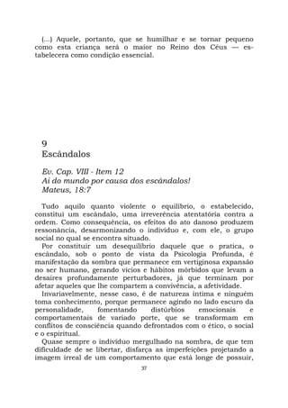 37
(...) Aquele, portanto, que se humilhar e se tornar pequeno
como esta criança será o maior no Reino dos Céus — es-
tabelecera como condição essencial.
9
Escândalos
Ev. Cap. VIII - Item 12
Ai do mundo por causa dos escândalos!
Mateus, 18:7
Tudo aquilo quanto violente o equilíbrio, o estabelecido,
constitui um escândalo, uma irreverência atentatória contra a
ordem. Como consequência, os efeitos do ato danoso produzem
ressonância, desarmonizando o indivíduo e, com ele, o grupo
social no qual se encontra situado.
Por constituir um desequilíbrio daquele que o pratica, o
escândalo, sob o ponto de vista da Psicologia Profunda, é
manifestação da sombra que permanece em vertiginosa expansão
no ser humano, gerando vícios e hábitos mórbidos que levam a
desaires profundamente perturbadores, já que terminam por
afetar aqueles que lhe compartem a convivência, a afetividade.
Invariavelmente, nesse caso, é de natureza íntima e ninguém
toma conhecimento, porque permanece agindo no lado escuro da
personalidade, fomentando distúrbios emocionais e
comportamentais de variado porte, que se transformam em
conflitos de consciência quando defrontados com o ético, o social
e o espiritual.
Quase sempre o indivíduo mergulhado na sombra, de que tem
dificuldade de se libertar, disfarça as imperfeições projetando a
imagem irreal de um comportamento que está longe de possuir,
 