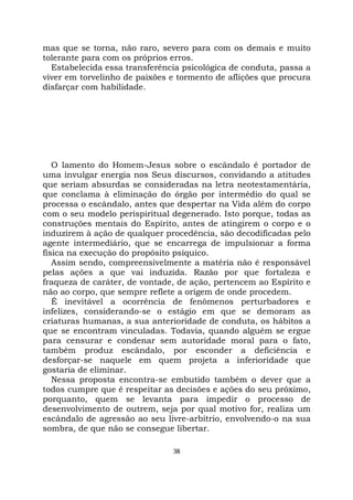 38
mas que se torna, não raro, severo para com os demais e muito
tolerante para com os próprios erros.
Estabelecida essa transferência psicológica de conduta, passa a
viver em torvelinho de paixões e tormento de aflições que procura
disfarçar com habilidade.
O lamento do Homem-Jesus sobre o escândalo é portador de
uma invulgar energia nos Seus discursos, convidando a atitudes
que seriam absurdas se consideradas na letra neotestamentária,
que conclama à eliminação do órgão por intermédio do qual se
processa o escândalo, antes que despertar na Vida além do corpo
com o seu modelo perispiritual degenerado. Isto porque, todas as
construções mentais do Espírito, antes de atingirem o corpo e o
induzirem à ação de qualquer procedência, são decodificadas pelo
agente intermediário, que se encarrega de impulsionar a forma
física na execução do propósito psíquico.
Assim sendo, compreensivelmente a matéria não é responsável
pelas ações a que vai induzida. Razão por que fortaleza e
fraqueza de caráter, de vontade, de ação, pertencem ao Espírito e
não ao corpo, que sempre reflete a origem de onde procedem.
É inevitável a ocorrência de fenômenos perturbadores e
infelizes, considerando-se o estágio em que se demoram as
criaturas humanas, a sua anterioridade de conduta, os hábitos a
que se encontram vinculadas. Todavia, quando alguém se ergue
para censurar e condenar sem autoridade moral para o fato,
também produz escândalo, por esconder a deficiência e
desforçar-se naquele em quem projeta a inferioridade que
gostaria de eliminar.
Nessa proposta encontra-se embutido também o dever que a
todos cumpre que é respeitar as decisões e ações do seu próximo,
porquanto, quem se levanta para impedir o processo de
desenvolvimento de outrem, seja por qual motivo for, realiza um
escândalo de agressão ao seu livre-arbítrio, envolvendo-o na sua
sombra, de que não se consegue libertar.
 