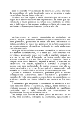 39
Esse é o sentido revolucionário da palavra de Jesus, em torno
da necessidade de auto iluminação para se arrancar o órgão
escandaloso: língua, braço, mão, pé...
Erradicar na sua origem a onda vibratória que vai acionar o
órgão, eis o esforço que deve ser empreendido, de forma que seja
eliminada a causa geradora da futura ação malévola, de modo
que o indivíduo se harmonize, mudando a linha direcional das
aspirações e dos compromissos aos quais se vincula.
Inevitavelmente se tornam necessários os escândalos no
mundo, porque constituem advertências para a observância dos
bons princípios, porquanto se assim não fora, dificilmente se
poderia aquilatar os males que produzem os instintos agressivos,
os comportamentos destrutivos, invitando às mais audaciosas
conquistas morais.
Para que os escândalos se tornem conhecidos, as criaturas se
lhes tornam intermediárias, e é a essas que Jesus lamenta com
severidade, porquanto estão escrevendo o capítulo obscuro do
seu porvir, no qual defrontarão os frutos apodrecidos das
atitudes anteriores que ora lhes exigem recuperação. Como é
sempre mais difícil reeducar, reparar e refazer, o discurso de
advertência tem cabida, ajudando o indivíduo a poupar-se,
mesmo que com austeridade, de muitos prazeres que são de
natureza primária e perversa, do que os fruir e passar a viver sob
o açodar da consciência intranquila e do coração angustiado.
Quando o indivíduo escandaliza, prescreve para si mesmo
consequências lamentáveis, sendo conduzido a percorrer o
caminho de volta com aqueles a quem feriu, ou enfrentando os
acidentes morais que foram deixados no transcurso dos seus
atos.
É necessária, por enquanto, a ocorrência do escândalo e das
suas sequelas morais e espirituais, porque, dessa maneira, as
criaturas passam a considerar a profundidade do significado
existencial, que é todo elaborado em compromissos de
dignificação e de engrandecimento moral.
Um campo não lavrado se torna pasto de miasmas ou de
morte, área desértica, selvagem ou pantanosa, aguardando o
 