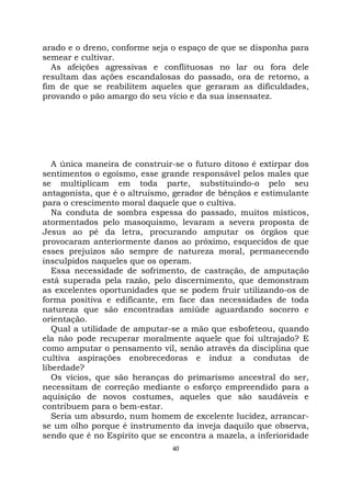 40
arado e o dreno, conforme seja o espaço de que se disponha para
semear e cultivar.
As afeições agressivas e conflituosas no lar ou fora dele
resultam das ações escandalosas do passado, ora de retorno, a
fim de que se reabilitem aqueles que geraram as dificuldades,
provando o pão amargo do seu vício e da sua insensatez.
A única maneira de construir-se o futuro ditoso é extirpar dos
sentimentos o egoísmo, esse grande responsável pelos males que
se multiplicam em toda parte, substituindo-o pelo seu
antagonista, que é o altruísmo, gerador de bênçãos e estimulante
para o crescimento moral daquele que o cultiva.
Na conduta de sombra espessa do passado, muitos místicos,
atormentados pelo masoquismo, levaram a severa proposta de
Jesus ao pé da letra, procurando amputar os órgãos que
provocaram anteriormente danos ao próximo, esquecidos de que
esses prejuízos são sempre de natureza moral, permanecendo
insculpidos naqueles que os operam.
Essa necessidade de sofrimento, de castração, de amputação
está superada pela razão, pelo discernimento, que demonstram
as excelentes oportunidades que se podem fruir utilizando-os de
forma positiva e edificante, em face das necessidades de toda
natureza que são encontradas amiúde aguardando socorro e
orientação.
Qual a utilidade de amputar-se a mão que esbofeteou, quando
ela não pode recuperar moralmente aquele que foi ultrajado? E
como amputar o pensamento vil, senão através da disciplina que
cultiva aspirações enobrecedoras e induz a condutas de
liberdade?
Os vícios, que são heranças do primarismo ancestral do ser,
necessitam de correção mediante o esforço empreendido para a
aquisição de novos costumes, aqueles que são saudáveis e
contribuem para o bem-estar.
Seria um absurdo, num homem de excelente lucidez, arrancar-
se um olho porque é instrumento da inveja daquilo que observa,
sendo que é no Espírito que se encontra a mazela, a inferioridade
 