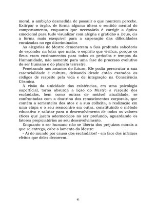 41
moral, a ambição desmedida de possuir o que noutrem percebe.
Extirpar o órgão, de forma alguma altera o sentido mental do
comportamento, enquanto que necessário é corrigir a óptica
emocional para tudo visualizar com alegria e gratidão a Deus, eis
a forma mais exequível para a superação das dificuldades
enraizadas no ego discriminador.
As alegorias do Mestre demonstram a Sua profunda sabedoria
de esconder na letra que mata, o espírito que vivifica, porque os
Seus eram ensinamentos para todos os períodos e tempos da
Humanidade, não somente para uma fase do processo evolutivo
do ser humano e do planeta terrestre.
Penetrando nos arcanos do futuro, Ele podia perscrutar a sua
essencialidade e cultura, deixando desde então exarados os
códigos de respeito pela vida e de integração na Consciência
Cósmica.
A visão da unicidade das existências, em uma psicologia
superficial, torna absurda a lição do Mestre a respeito dos
escândalos, bem como outras de notável atualidade, se
confrontadas com a doutrina dos renascimentos corporais, que
contém a sementeira dos atos e a sua colheita, a realização em
uma etapa e o seu reencontro em outra, constituindo o método
educativo e salutar para o desenvolvimento de todos os valores
éticos que jazem adormecidos no ser profundo, aguardando os
fatores propiciatórios ao seu desenvolvimento.
Enquanto o ser humano não se liberta dos prejuízos morais a
que se entrega, cabe o lamento do Mestre:
- Ai do mundo por causa dos escândalos! - em face dos infelizes
efeitos que deles decorrem.
 