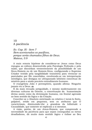 42
10
A paciência
Ev. Cap. IX - Item 7
Bem-aventurados os pacíficos,
porque serão chamados filhos de Deus.
Mateus, 5:9
A mais remota hipótese de considerar-se Jesus como Deus
repugna ao esforço desenvolvido pela Psicologia Profunda e pela
razão, que discordam veementemente da possibilidade de um
Deus-Homem ou de um Homem-Deus, configurando o Supremo
Criador vestido pela tangibilidade transitória para vivenciar os
postulados por Ele concebidos, envolvendo-se em interpretação
mitológica, que deságua no ultrapassado labirinto conceituai do
mistério para o ainda precário entendimento humano.
O evangelista João é peremptório, quando afirma: Ninguém
jamais viu a Deus. (2)
É da mais recuada antiguidade, e mesmo modernamente em
diversas culturas do Oriente, a conceituação da humanização
divina assim como da divinização humana, em frontal agressão
ao bom sentido da lógica e da Criação.
Conceber-se o Absoluto sintetizado no relativo é torná-lo finito,
palpável, retido em pequenez, sem os atributos que O
caracterizam, diminuindo-Lhe a grandeza da Infinitude e
Causalidade, que somente se explicam a si mesmas.
A visão, porém, de um Jesus-Homem, que compreende a
necessidade da paciência para que sejam conseguidas as metas
desafiadoras, dá muito mais sentido lógico e ênfase ao Seu
 