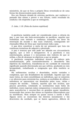 43
ministério, do que se fora o próprio Deus revestindo-se de uma
forma tão desnecessária quão absurda.
Era um Homem dotado de extrema paciência, por conhecer o
passado das almas e prever o seu futuro, como resultado da
conduta e do empenho a que se entreguem.
2- João, 1:18. (Nota da Autora espiritual)
A paciência também pode ser considerada como a ciência da
paz, e por isso são bem-aventurados os pacíficos, aqueles que
trabalham com método e confiança tranquila em favor da
renovação do mundo e das suas criaturas, conseguindo ser
chamados filhos de Deus que representam toda a paz.
A paz deve constituir a meta do ser pensante que luta em
contínuas tentativas de adquirir a plenitude.
A paz é tesouro que não pode ser afetado em circunstância
alguma, que a leve a desaparecer. E a paciência é sua
exteriorização, porque é o mecanismo não violento de que se
utiliza, a fim de alcançar os objetivos a que se propõe.
A paciência conquista individual através do esforço pela
autoiluminação, pelo autoconhecimento e descoberta dos
objetivos da existência, transforma-se em caridade de essencial
significado quando direcionada aos que sofrem, ajudando-os com
benignidade, trabalhando a resignação que dela também se
deriva.
Há sofrimentos ocultos e desvelados, muito variados e
complexos, que são desafiadores da sociedade. Aqueles que são
mais vistos, às vezes sensibilizam os indivíduos, que se comovem
e se oferecem para minimizá-los, embora as multidões de aflitos e
sofredores se apresentem em desalinho pelas ruas, vielas e
campos do mundo... Todavia, aqueles que são ocultos, que
poucos percebem, estiolando os sentimentos mais belos do
indivíduo, esses esperam mãos compassivas e corações pacientes
para auscultá-los e escutar-lhes os gemidos quase inaudíveis,
arrancando das carnes das almas os espinhos dilaceradores que
as mortificam. Nem sempre ou quase nunca a tarefa é fácil.
Alguns seres se encontram tão doentes moralmente e tão
descrentes da caridade, que se fazem agressivos, difíceis de
 