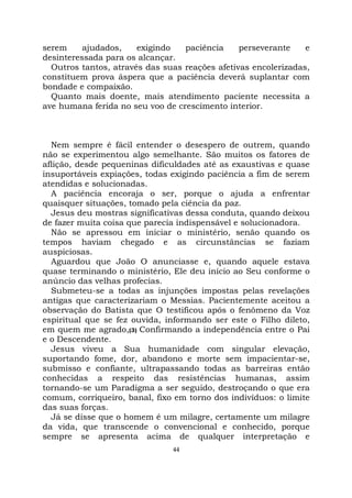 44
serem ajudados, exigindo paciência perseverante e
desinteressada para os alcançar.
Outros tantos, através das suas reações afetivas encolerizadas,
constituem prova áspera que a paciência deverá suplantar com
bondade e compaixão.
Quanto mais doente, mais atendimento paciente necessita a
ave humana ferida no seu voo de crescimento interior.
Nem sempre é fácil entender o desespero de outrem, quando
não se experimentou algo semelhante. São muitos os fatores de
aflição, desde pequeninas dificuldades até as exaustivas e quase
insuportáveis expiações, todas exigindo paciência a fim de serem
atendidas e solucionadas.
A paciência encoraja o ser, porque o ajuda a enfrentar
quaisquer situações, tomado pela ciência da paz.
Jesus deu mostras significativas dessa conduta, quando deixou
de fazer muita coisa que parecia indispensável e solucionadora.
Não se apressou em iniciar o ministério, senão quando os
tempos haviam chegado e as circunstâncias se faziam
auspiciosas.
Aguardou que João O anunciasse e, quando aquele estava
quase terminando o ministério, Ele deu início ao Seu conforme o
anúncio das velhas profecias.
Submeteu-se a todas as injunções impostas pelas revelações
antigas que caracterizariam o Messias. Pacientemente aceitou a
observação do Batista que O testificou após o fenômeno da Voz
espiritual que se fez ouvida, informando ser este o Filho dileto,
em quem me agrado,(3) Confirmando a independência entre o Pai
e o Descendente.
Jesus viveu a Sua humanidade com singular elevação,
suportando fome, dor, abandono e morte sem impacientar-se,
submisso e confiante, ultrapassando todas as barreiras então
conhecidas a respeito das resistências humanas, assim
tornando-se um Paradigma a ser seguido, destroçando o que era
comum, corriqueiro, banal, fixo em torno dos indivíduos: o limite
das suas forças.
Já se disse que o homem é um milagre, certamente um milagre
da vida, que transcende o convencional e conhecido, porque
sempre se apresenta acima de qualquer interpretação e
 