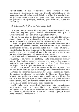 45
entendimento. A sua constituição física perfeita é uma
maquinaria incomum, a sua emotividade extraordinária em
mecanismos de altíssima sensibilidade, e o Espírito, viandante de
mil jornadas, constituem um enigma para uma rápida definição
ou profunda interpretação, estando, por enquanto, além do
entendido...
3- S. Lucas: 3-17. (Nota da Autora espiritual)
Humano, porém, Jesus foi especial em razão dos Seus valores.
Tornou-se pequeno para fazer-se semelhante aos que O
acompanhavam e não diminuiu a grandeza interior.
Ele se fez um novo biótipo, trazendo um conteúdo diferente ao
convencional e aceito, realizando o antes impossível graças à Sua
paranormalidade excepcional, demonstrando quem Ele é.
Tornou-se, para todos os tempos, um convite desafiador que
não pode ser desconsiderado, transformando-se em exemplo
humanizado de todas as possibilidades. Ele foi livre e atingiu as
culminâncias do amor imaginável, da paixão pelas criaturas às
quais veio socorrer e conduzir como Pastor que arrisca a vida
para salvar do perigo as ovelhas que tresmalharam.
As Suas ideias mereceram estudos acurados de ateus e
religiosos, de místicos e de cépticos, sendo unânimes em afirmar
que a Sua justiça social é irretocável e que o Seu amor é
incomum, rompendo com os tempos dos Seus dias para
antecipar um futuro que ainda não foi conseguido.
O Seu compromisso com a sociedade de todas as épocas d'Ele
fez um revolucionário que não instiga ódio, demonstrando que
são todas as criaturas iguais, sem diferenças de credos, de raças,
de nações, de classes, na condição de filhos de Deus, Seus
irmãos, aos quais veio ensinar como poderiam ser felizes. No
entanto, não almejou que essa felicidade fosse lograda somente
após a morte, mas, no instante mesmo da renovação interior, que
é o momento azado para haurir paz e harmonia.
(...)E tudo com inexcedível paciência, não antecipando
informações que a mentalidade da época estivesse
impossibilitada de entender, razão por que anunciou que enviaria
o Consolador, que o mundo ainda não conhece... porque não o
pode suportar... para fazê-lo.
 