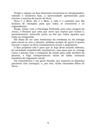 46
Tempo e espaço na Sua dimensão encontram-se ultrapassados,
valendo o momento hoje, a oportunidade apresentada para
encetar a marcha da busca de Deus.
Deus é a Meta, Ele é o Meio, a vida é o caminho que Ele
ilumina de exemplos para que todos se encontrem e se
engrandeçam.
Surge, então, com a Psicologia Profunda uma nova imagem de
Jesus, o Homem que ama que serve que espera que ensina e,
pacientemente, intercede junto ao Pai por todos aqueles que
estão na retaguarda.
Ele deixa de ser uma lembrança da ortodoxia ou da teologia
para tornar-se vivo e atuante, próximo sempre de quem O queira
escutar e seguir os Seus ensinamentos atuais e palpitantes.
A Sua proposta não é para que se fuja deste mundo enfermo,
da sociedade empobrecida moralmente, mas para que se consiga
curar a doença com a conquista da saúde para cada membro do
planeta, e haja enriquecimento moral de todas criaturas
membros do organismo social.
Tal cometimento é um grave desafio, que somente os Espíritos
pacientes irão conseguir, e, por isso, serão chamados filhos de
Deus...
 
