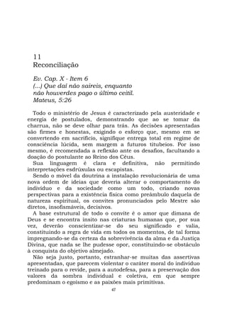 47
11
Reconciliação
Ev. Cap. X - Item 6
(...) Que daí não saireis, enquanto
não houverdes pago o último ceitil.
Mateus, 5:26
Todo o ministério de Jesus é caracterizado pela austeridade e
energia de postulados, demonstrando que ao se tomar da
charrua, não se deve olhar para trás. As decisões apresentadas
são firmes e honestas, exigindo o esforço que, mesmo em se
convertendo em sacrifício, signifique entrega total em regime de
consciência lúcida, sem margem a futuros titubeios. Por isso
mesmo, é recomendada a reflexão ante os desafios, facultando a
doação do postulante ao Reino dos Céus.
Sua linguagem é clara e definitiva, não permitindo
interpretações esdrúxulas ou escapistas.
Sendo o móvel da doutrina a instalação revolucionária de uma
nova ordem de ideias que deveria alterar o comportamento do
indivíduo e da sociedade como um todo, criando novas
perspectivas para a existência física como preâmbulo daquela de
natureza espiritual, os convites pronunciados pelo Mestre são
diretos, insofismáveis, decisivos.
A base estrutural de todo o convite é o amor que dimana de
Deus e se encontra ínsito nas criaturas humanas que, por sua
vez, deverão conscientizar-se do seu significado e valia,
constituindo a regra de vida em todos os momentos, de tal forma
impregnando-se da certeza da sobrevivência da alma e da Justiça
Divina, que nada se lhe pudesse opor, constituindo-se obstáculo
à conquista do objetivo almejado.
Não seja justo, portanto, estranhar-se muitas das assertivas
apresentadas, que parecem violentar o caráter moral do indivíduo
treinado para o revide, para a autodefesa, para a preservação dos
valores da sombra individual e coletiva, em que sempre
predominam o egoísmo e as paixões mais primitivas.
 