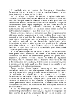 48
A claridade que se esparze da Boa-nova é libertadora,
facultando ao ser o autoencontro, o autoburilamento, a su-
peração do ego, a plena vitória do Self.
Na Lei Antiga, a figura do perdão é apresentada como
conquista mediante retribuição. Quando se ofende a Deus, em
face dos comportamentos infelizes dúbios e dos gravames das
deficiências morais, encontram-se estatuídos nos seus Códigos os
instrumentos para impor reparação, no que eram hábeis os
fariseus ao aplicá-los, utilizando sofismas e ardis, que
culminavam nos sacrifícios de animais assim como através de
outros recursos específicos que lhes eram rendosos.
Jesus aceitou as injunções convencionais dos comportamentos
atávicos, porém, acrescentou a essa política legal ancestral,
necessária nos primórdios da cultura do povo hebreu, a ética do
amor como mecanismo superior a quaisquer outras expressões
de ordem material ou de imposição estabelecida pelos
legisladores terrestres, nem sempre em condições de elaborar
princípios nobres, por lhes faltarem valores de dignidade e
exemplo, o que lhes retirava a autoridade para estabelecer
condutas que não seguiam.
A Lei de Amor origina-se em Deus, é natural, encontra-se em
toda parte como expressão de ordem e de valor, nunca se
inclinando em favor de determinada pessoa ou grupo social
específico, pairando soberana acima de todas as injunções
humanas. Os seus árbitros não são homens susceptíveis de erro
e de inclinações personalistas, de interesses inconfessáveis, mas
a consciência de cada qual, que lhe haure a inspiração e tem
como modelo a de natureza cósmica.
Desse modo, Jesus-Homem submeteu-se aos códigos
arbitrários existentes, mas abriu espaço total para a nova ordem
que veio estabelecer, apresentando novas perspectivas de vida e
de realização que dignificam o ser humano e o exaltam,
facultando-lhe harmonia porque acima de todas as imposições
transitórias do farisaísmo, sempre preocupado com a forma e
distante da realidade do ser essencial. A aparência era-lhes, e
ainda permanece sendo fundamental, compactuando com as
concessões do século em detrimento das realizações espirituais
transcendentes.
À luz da Psicologia Profunda, o perdão é superação do
sentimento perturbador do desforço, das figuras de vingança e de
ódio através da perfeita integração do ser em si mesmo, sem
 