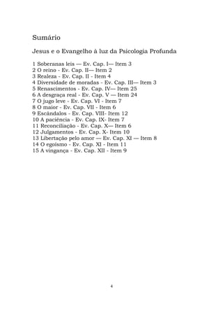 4
Sumário
Jesus e o Evangelho à luz da Psicologia Profunda
1 Soberanas leis — Ev. Cap. I— Item 3
2 O reino - Ev. Cap. II— Item 2
3 Realeza - Ev. Cap. II - Item 4
4 Diversidade de moradas - Ev. Cap. III— Item 3
5 Renascimentos - Ev. Cap. IV— Item 25
6 A desgraça real - Ev. Cap. V — Item 24
7 O jugo leve - Ev. Cap. VI - Item 7
8 O maior - Ev. Cap. VII - Item 6
9 Escândalos - Ev. Cap. VIII- Item 12
10 A paciência - Ev. Cap. IX- Item 7
11 Reconciliação - Ev. Cap. X— Item 6
12 Julgamentos - Ev. Cap. X- Item 10
13 Libertação pelo amor — Ev. Cap. XI — Item 8
14 O egoísmo - Ev. Cap. XI - Item 11
15 A vingança - Ev. Cap. XII - Item 9
 